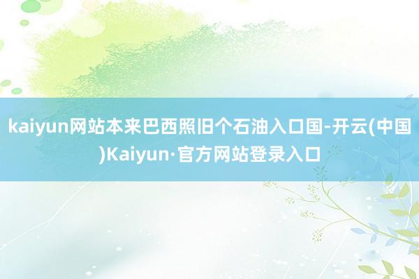 kaiyun网站本来巴西照旧个石油入口国-开云(中国)Kaiyun·官方网站登录入口