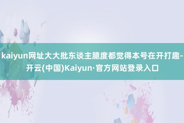 kaiyun网址大大批东谈主臆度都觉得本号在开打趣-开云(中国)Kaiyun·官方网站登录入口