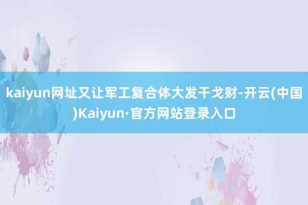 kaiyun网址又让军工复合体大发干戈财-开云(中国)Kaiyun·官方网站登录入口