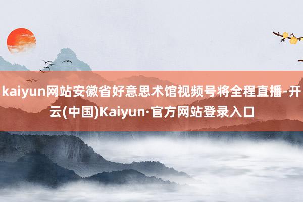 kaiyun网站安徽省好意思术馆视频号将全程直播-开云(中国)Kaiyun·官方网站登录入口