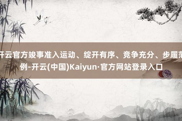 开云官方竣事准入运动、绽开有序、竞争充分、步履范例-开云(中国)Kaiyun·官方网站登录入口
