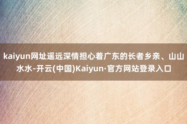 kaiyun网址遥远深情担心着广东的长者乡亲、山山水水-开云(中国)Kaiyun·官方网站登录入口