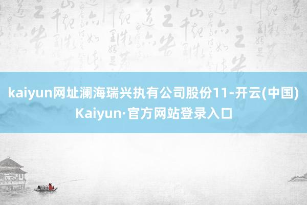 kaiyun网址澜海瑞兴执有公司股份11-开云(中国)Kaiyun·官方网站登录入口