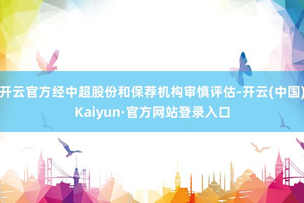 开云官方经中超股份和保荐机构审慎评估-开云(中国)Kaiyun·官方网站登录入口