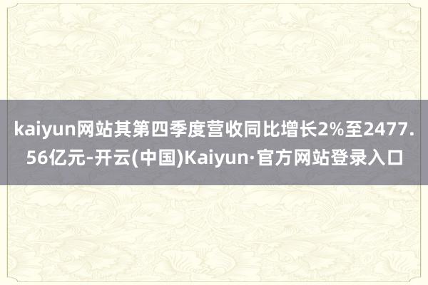 kaiyun网站其第四季度营收同比增长2%至2477.56亿元-开云(中国)Kaiyun·官方网站登录入口
