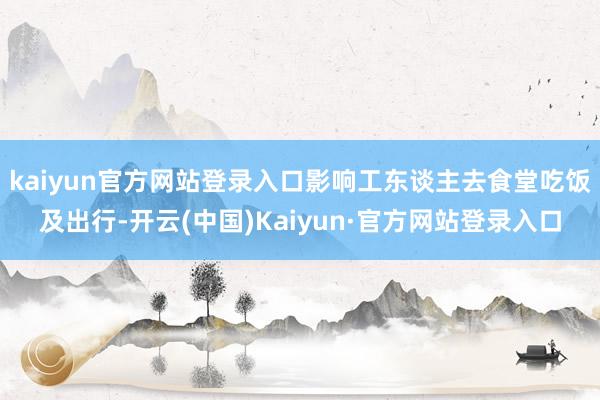 kaiyun官方网站登录入口影响工东谈主去食堂吃饭及出行-开云(中国)Kaiyun·官方网站登录入口
