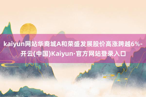 kaiyun网站华裔城A和荣盛发展股价高涨跨越6%-开云(中国)Kaiyun·官方网站登录入口