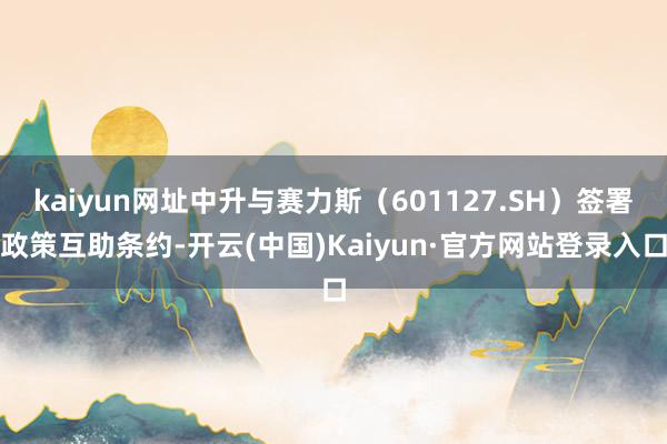 kaiyun网址中升与赛力斯（601127.SH）签署政策互助条约-开云(中国)Kaiyun·官方网站登录入口