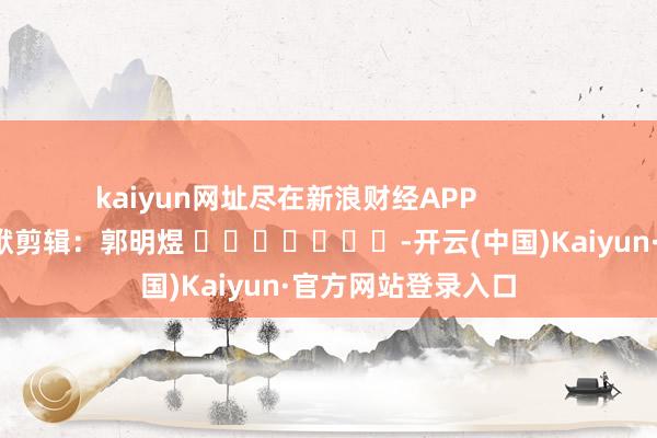 kaiyun网址尽在新浪财经APP            						包袱剪辑：郭明煜 							-开云(中国)Kaiyun·官方网站登录入口