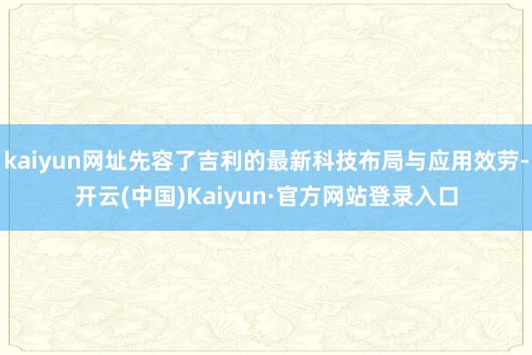 kaiyun网址先容了吉利的最新科技布局与应用效劳-开云(中国)Kaiyun·官方网站登录入口