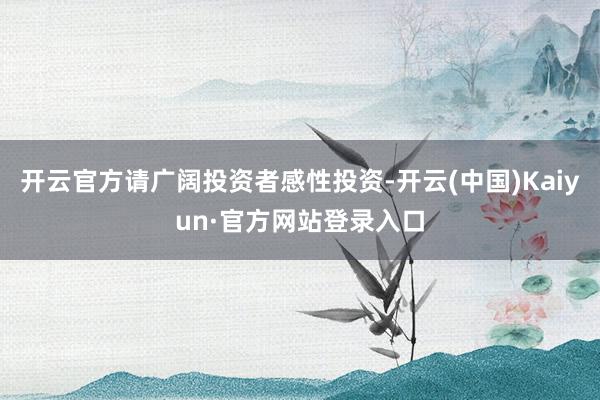 开云官方请广阔投资者感性投资-开云(中国)Kaiyun·官方网站登录入口