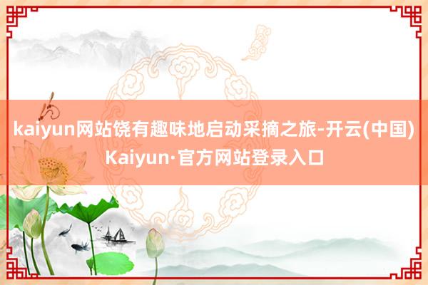 kaiyun网站饶有趣味地启动采摘之旅-开云(中国)Kaiyun·官方网站登录入口