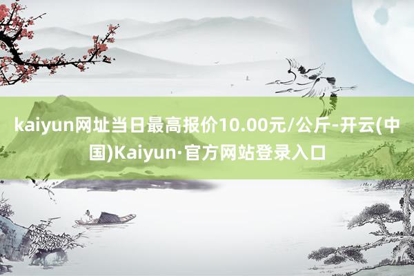kaiyun网址当日最高报价10.00元/公斤-开云(中国)Kaiyun·官方网站登录入口