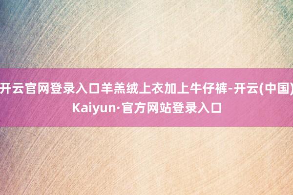 开云官网登录入口羊羔绒上衣加上牛仔裤-开云(中国)Kaiyun·官方网站登录入口