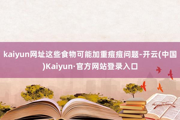 kaiyun网址这些食物可能加重痘痘问题-开云(中国)Kaiyun·官方网站登录入口