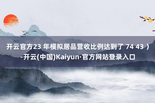 开云官方23 年模拟居品营收比例达到了 74 43 ）-开云(中国)Kaiyun·官方网站登录入口