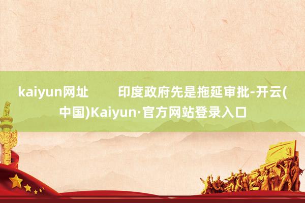 kaiyun网址        印度政府先是拖延审批-开云(中国)Kaiyun·官方网站登录入口