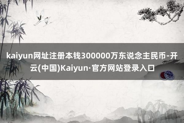 kaiyun网址注册本钱300000万东说念主民币-开云(中国)Kaiyun·官方网站登录入口
