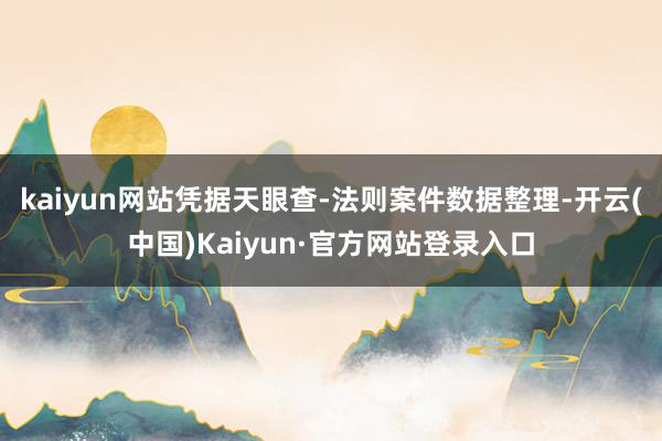 kaiyun网站凭据天眼查-法则案件数据整理-开云(中国)Kaiyun·官方网站登录入口