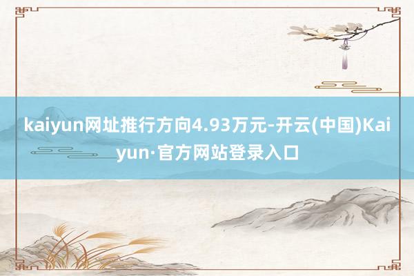 kaiyun网址推行方向4.93万元-开云(中国)Kaiyun·官方网站登录入口