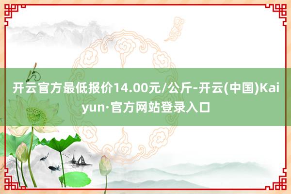 开云官方最低报价14.00元/公斤-开云(中国)Kaiyun·官方网站登录入口