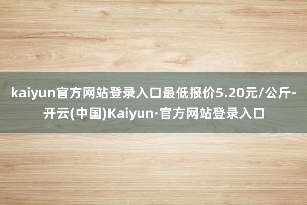 kaiyun官方网站登录入口最低报价5.20元/公斤-开云(中国)Kaiyun·官方网站登录入口