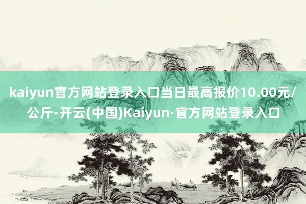 kaiyun官方网站登录入口当日最高报价10.00元/公斤-开云(中国)Kaiyun·官方网站登录入口