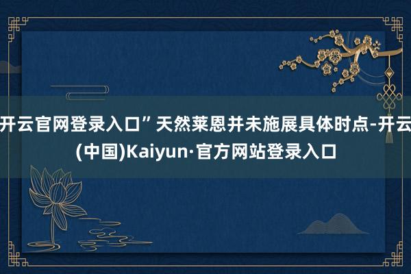 开云官网登录入口”　　天然莱恩并未施展具体时点-开云(中国)Kaiyun·官方网站登录入口