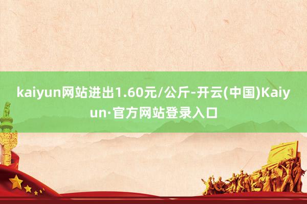 kaiyun网站进出1.60元/公斤-开云(中国)Kaiyun·官方网站登录入口