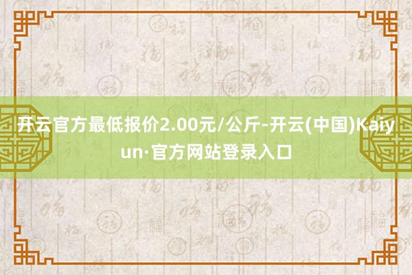开云官方最低报价2.00元/公斤-开云(中国)Kaiyun·官方网站登录入口