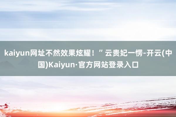 kaiyun网址不然效果炫耀！”云贵妃一愣-开云(中国)Kaiyun·官方网站登录入口