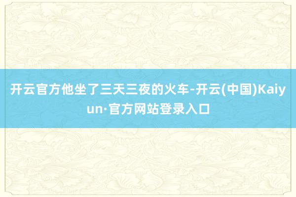 开云官方他坐了三天三夜的火车-开云(中国)Kaiyun·官方网站登录入口