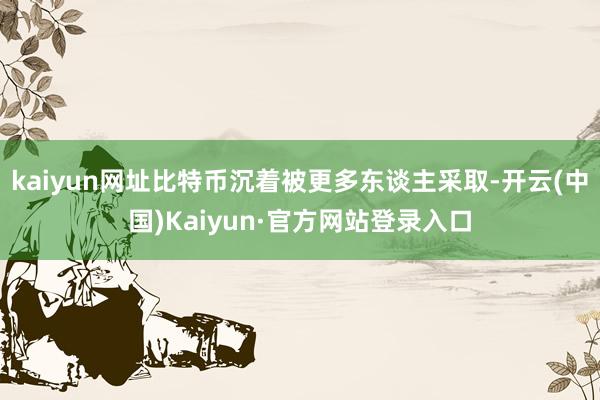 kaiyun网址比特币沉着被更多东谈主采取-开云(中国)Kaiyun·官方网站登录入口