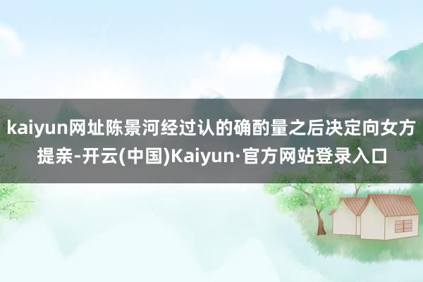 kaiyun网址陈景河经过认的确酌量之后决定向女方提亲-开云(中国)Kaiyun·官方网站登录入口