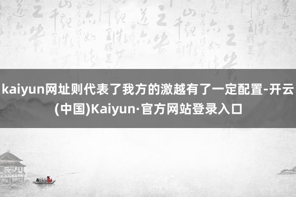 kaiyun网址则代表了我方的激越有了一定配置-开云(中国)Kaiyun·官方网站登录入口
