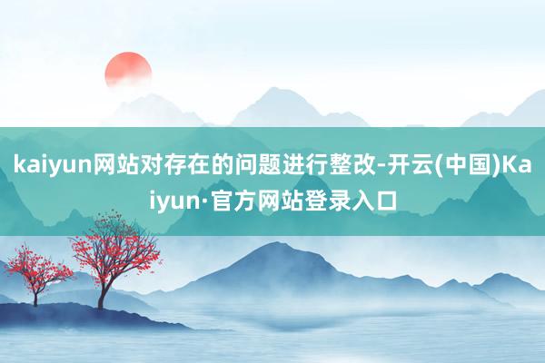 kaiyun网站对存在的问题进行整改-开云(中国)Kaiyun·官方网站登录入口