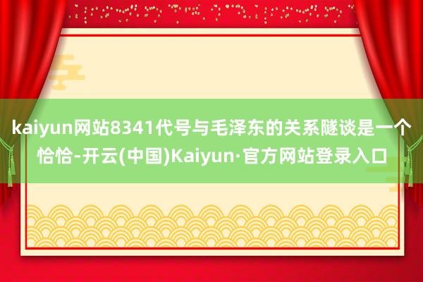 kaiyun网站8341代号与毛泽东的关系隧谈是一个恰恰-开云(中国)Kaiyun·官方网站登录入口