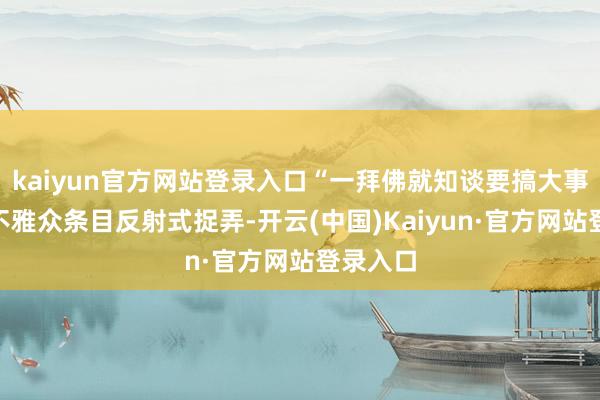 kaiyun官方网站登录入口“一拜佛就知谈要搞大事”成为不雅众条目反射式捉弄-开云(中国)Kaiyun·官方网站登录入口
