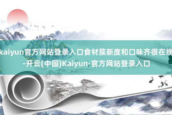 kaiyun官方网站登录入口食材簇新度和口味齐很在线-开云(中国)Kaiyun·官方网站登录入口