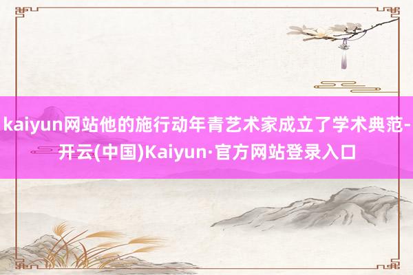 kaiyun网站他的施行动年青艺术家成立了学术典范-开云(中国)Kaiyun·官方网站登录入口