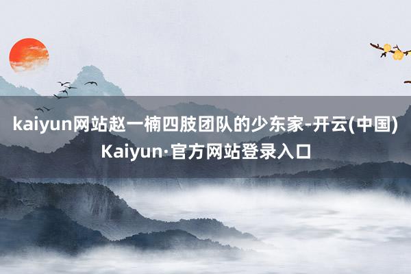 kaiyun网站赵一楠四肢团队的少东家-开云(中国)Kaiyun·官方网站登录入口