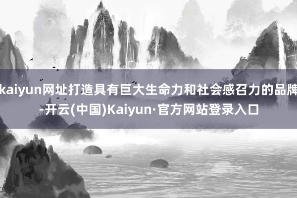 kaiyun网址打造具有巨大生命力和社会感召力的品牌-开云(中国)Kaiyun·官方网站登录入口
