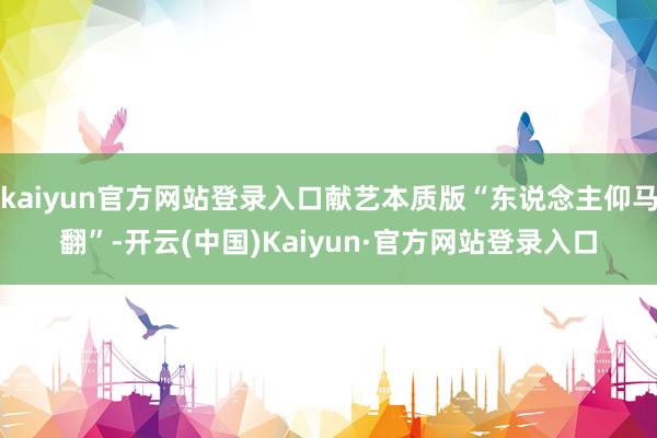 kaiyun官方网站登录入口献艺本质版“东说念主仰马翻”-开云(中国)Kaiyun·官方网站登录入口