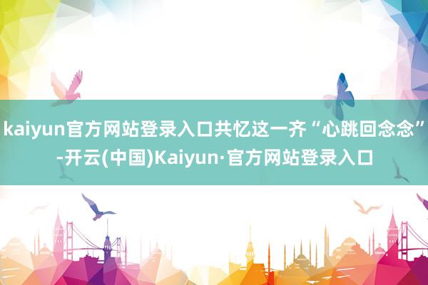 kaiyun官方网站登录入口共忆这一齐“心跳回念念”-开云(中国)Kaiyun·官方网站登录入口