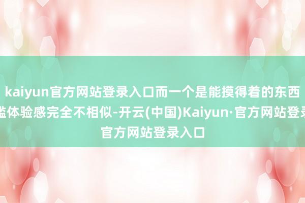 kaiyun官方网站登录入口而一个是能摸得着的东西!浮滥体验感完全不相似-开云(中国)Kaiyun·官方网站登录入口