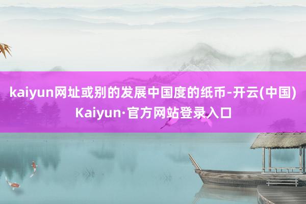 kaiyun网址或别的发展中国度的纸币-开云(中国)Kaiyun·官方网站登录入口