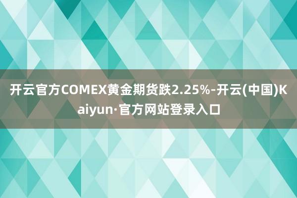 开云官方COMEX黄金期货跌2.25%-开云(中国)Kaiyun·官方网站登录入口
