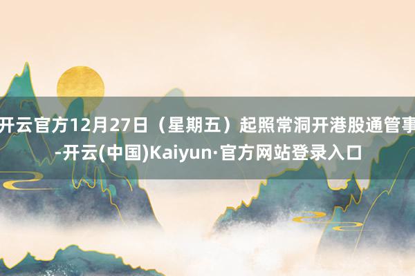 开云官方12月27日（星期五）起照常洞开港股通管事-开云(中国)Kaiyun·官方网站登录入口