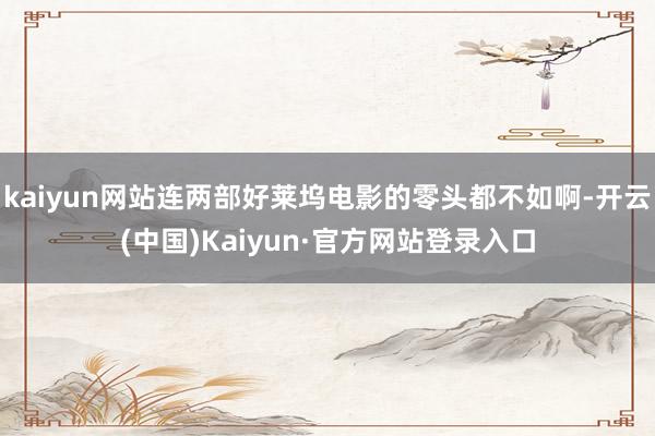 kaiyun网站连两部好莱坞电影的零头都不如啊-开云(中国)Kaiyun·官方网站登录入口