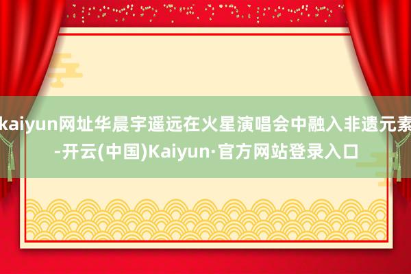 kaiyun网址华晨宇遥远在火星演唱会中融入非遗元素-开云(中国)Kaiyun·官方网站登录入口